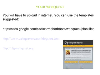 YOUR WEBQUEST 
You will have to upload in internet. You can use the templates 
suggested: 
http://sites.google.com/site/carmebarbacat/webquest/plantilles 
http://www.webquestcreator.blogspot.com 
http://phpwebquest.org 
