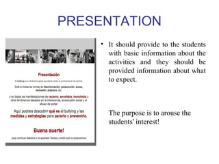 PRESENTATION 
• It should provide to the students 
with basic information about the 
activities and they should be 
provided information about what 
to expect. 
The purpose is to arouse the 
students' interest! 
 