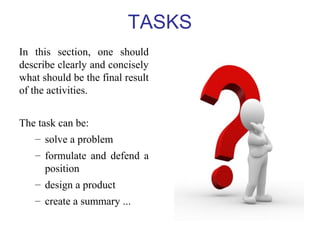 TASKS 
In this section, one should 
describe clearly and concisely 
what should be the final result 
of the activities. 
The task can be: 
– solve a problem 
– formulate and defend a 
position 
– design a product 
– create a summary ... 
 