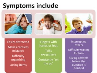 Easily distracted 
Makes careless 
mistakes 
Difficulty 
organizing 
Losing items 
Fidgets with 
hands or feet 
Talks 
excessively 
Constantly “on 
the go” 
Interrupting 
others 
Difficulty waiting 
for turn 
Giving answers 
before the 
question is 
finished 
 