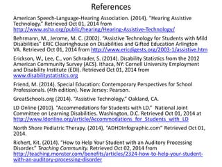 References 
American Speech-Language-Hearing Association. (2014). “Hearing Assistive 
Technology.” Retrieved Oct 01, 2014 from 
http://www.asha.org/public/hearing/Hearing-Assistive-Technology/ 
Behrmann, M., Jerome, M. C. (2002). “Assistive Technology for Students with Mild 
Disabilities” ERIC Clearinghouse on Disabilities and Gifted Education Arlington 
VA. Retrieved Oct 01, 2014 from http://www.ericdigests.org/2003-1/assistive.htm 
Erickson, W., Lee, C., von Schrader, S. (2014). Disability Statistics from the 2012 
American Community Survey (ACS). Ithaca, NY: Cornell University Employment 
and Disability Institute (EDI). Retrieved Oct 01, 2014 from 
www.disabilitystatistics.org 
Friend, M. (2014). Special Education: Contemporary Perspectives for School 
Professionals. (4th edition). New Jersey: Pearson. 
GreatSchools.org (2014). “Assistive Technology.” Oakland, CA. 
LD Online (2010). “Accommodations for Students with LD.” National Joint 
Committee on Learning Disabilities. Washington, D.C. Retrieved Oct 01, 2014 at 
http://www.ldonline.org/article/Accommodations_for_Students_with_LD 
North Shore Pediatric Therapy. (2014). “ADHDInfographic.com” Retrieved Oct 01, 
2014. 
Richert, Kit. (2014). “How to Help Your Student with an Auditory Processing 
Disorder.” Teaching Community. Retrieved Oct 02, 2014 from 
http://teaching.monster.com/benefits/articles/2324-how-to-help-your-student-with- 
an-auditory-processing-disorder 
