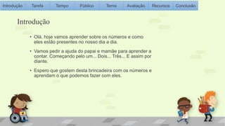 Introdução Tarefa Tempo Público Tema Avaliação Recursos Conclusão 
Introdução 
• Olá, hoje vamos aprender sobre os números e como 
eles estão presentes no nosso dia a dia. 
• Vamos pedir a ajuda do papai e mamãe para aprender a 
contar. Começando pelo um... Dois... Três... E assim por 
diante. 
• Espero que gostem desta brincadeira com os números e 
aprendam o que podemos fazer com eles. 
 