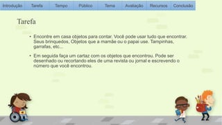 Introdução Tarefa Tempo Público Tema Avaliação Recursos Conclusão 
Tarefa 
• Encontre em casa objetos para contar. Você pode usar tudo que encontrar. 
Seus brinquedos, Objetos que a mamãe ou o papai use. Tampinhas, 
garrafas, etc... 
• Em seguida faça um cartaz com os objetos que encontrou. Pode ser 
desenhado ou recortando eles de uma revista ou jornal e escrevendo o 
número que você encontrou. 
 