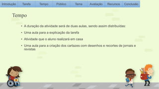Introdução Tarefa Tempo Público Tema Avaliação Recursos Conclusão 
Tempo 
• A duração da atividade será de duas aulas, sendo assim distribuídas: 
• Uma aula para a explicação da tarefa 
• Atividade que o aluno realizará em casa 
• Uma aula para a criação dos cartazes com desenhos e recortes de jornais e 
revistas 
 