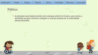Introdução Tarefa Tempo Público Tema Avaliação Recursos Conclusão 
Público 
• A atividade será desenvolvida com crianças entre 5 e 6 anos, pois como a 
atividade envolve recorte e colagem a criança precisa ter a motricidade 
desenvolvidade. 
 