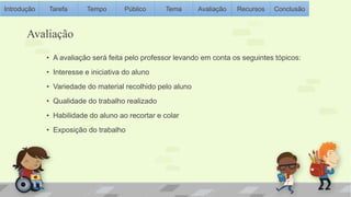 Introdução Tarefa Tempo Público Tema Avaliação Recursos Conclusão 
Avaliação 
• A avaliação será feita pelo professor levando em conta os seguintes tópicos: 
• Interesse e iniciativa do aluno 
• Variedade do material recolhido pelo aluno 
• Qualidade do trabalho realizado 
• Habilidade do aluno ao recortar e colar 
• Exposição do trabalho 
 