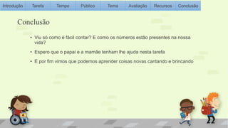 Introdução Tarefa Tempo Público Tema Avaliação Recursos Conclusão 
Conclusão 
• Viu só como é fácil contar? E como os números estão presentes na nossa 
vida? 
• Espero que o papai e a mamãe tenham lhe ajuda nesta tarefa 
• E por fim vimos que podemos aprender coisas novas cantando e brincando 
