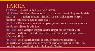 TAREA 
1er Paso- Repasen la 2da Ley de Newton. 
2do Paso- Intenten relacionar la parte teórica de esta Ley con la vida 
real, (se pueden ayudar mirando los ejercicios que siempre 
plantean situaciones de la vida real) 
3er Paso- Utilicen su creatividad para pensar una situación cómica 
donde se aplique la 2da Ley. 
4to Paso- Una vez que tengan la idea hagan un borrador y su 
profesor de dibujo les indicará la técnica con la que deben llevar a 
cabo ese dibujo. 
5to Paso- Una vez finalizado el dibujo preparen una breve 
presentación para presentar frente al grupo y explicar la relación 
que hay entre su dibujo y la 2da Ley de Newton. 
 