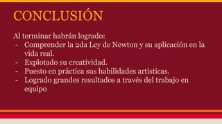 CONCLUSIÓN 
Al terminar habrán logrado: 
- Comprender la 2da Ley de Newton y su aplicación en la 
vida real. 
- Explotado su creatividad. 
- Puesto en práctica sus habilidades artísticas. 
- Logrado grandes resultados a través del trabajo en 
equipo 
 