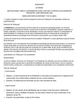 “WEBQUEST” 
ACTIVIDAD 
INSTRUCCIONES: ABRE EL PROGRAMA DE WORD, CAPTURA Y CONTESTA LAS SIGUIENTES 
PREGUNTAS, CABE MENCIONAR QUE 
DEBES APOYARTE DE INTERNET Y DE TU LIBRO. 
1.- Explica mediante un mapa mental-conceptual el servicio de “Webquest”. El mapa debe contener los 
siguientespuntos: 
Definición de “Webquest” 
La WebQuest es una herramienta que forma parte de un proceso de aprendizaje guiado, con recursos 
principalmente procedentes de Internet, que promueve la utilización de habilidades cognitivas superiores, el 
trabajo cooperativo, la autonomía de los estudiantes e incluye una evaluación auténtica. El antecedente de 
estas actividades lo constituye el uso de retos (challenging learning) en el desarrollo de ambientes de 
aprendizaje basados en tecnologías de la información y comunicación, que se aplican desde 1980. 
¿Cuál es el nombre de los 2 términos que forman la palabra “Webquest”? y ¿Qué significado surge de la fusión 
de los términos? 
Son definidas como “Una aplicación de la estrategia de aprendizaje por descubrimiento guiado a un proceso de 
trabajo desarrollado por los alumnos utilizando los recursos de la WWW. Para desarrollar un WebQuest es 
necesario crear un sitio web que puede ser construido con un editor HTML de tipo visual o WYSIWYG (por 
ejemplo, Exe Learning o Kompozer), un servicio de blog o incluso un procesador de textos que pueda guardar 
archivos como una página web (documentos html). 
¿Qué plantea una “Webquest” a los estudiantes? 
Del aprendizaje 
¿Cuál es el objetivo central de una “Webquest”? Las WebQuest son utilizadas como recurso didáctico por los 
profesores, puesto que permiten el desarrollo de habilidades de manejo de información, como su recepción, 
transformación y producción,2 y el desarrollo de competencias relacionadas con la sociedad de la información. 
Tipos de “Webquest” 
 Objetivo: La meta educacional de un WebQuest a corto plazo es la adquisición e integración del 
conocimiento de un determinado contenido de una o varias materias. 
 Duración: se diseña para ser terminado de uno a tres períodos de clase 
 Objetivo: Es una versión de las WebQuests que se reduce a sólo tres pasos: introducción 
(Escenario), tarea y resultado (Producto). Es una buena manera de iniciar al alumnado en la 
utilización de las TIC. 
 Duración: Se puede llevar a cabo en 50 minutos 
 