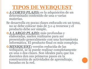 TIPOS DE WEBQUEST 
 A CORTO PLAZO: es la adquisición de un 
determinado contenido de una o varias 
materias. 
Se desarrolla en pocas clases enfocado en un tema, 
no se debe colocar más de 3 o 4 recursos y el 
producto debe ser simple. 
A LARGO PLAZO: más profundas y 
elaboradas, suelen realizarse para ser 
presentado generalmente con una herramienta 
informática. El producto final es más complejo. 
MINIQUEST: versión reducida de las 
webquest, se la puede realizar completamente 
en una o dos clases. Son ideales para que los 
docentes den sus primeros pasos en la 
construcción de actividades de aprendizaje, 
basadas en la red. 
 