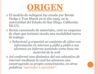ORIGEN 
 El modelo de webquest fue creado por Bernie 
Dodge y Tom March en el año 1995, en la 
universidad del Estado de San Diego, California, 
EE.UU. 
 Bernie careciendo de materiales, creó un esquema 
de clase que terminó siendo una modalidad nueva 
de trabajo: 
 Seleccionó y organizó un conjunto de sitios con 
información en internet y pidió y pidió a sus 
alumnos un informe tomando como base ese 
material de la web 
 Así conformó una dinámica del uso educativo de 
internet mediante la cual los alumnos van 
construyendo su propio conocimiento, en otras 
palabras “aprender a aprender”. 
 