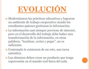 EVOLUCIÓN 
 Modernizaron las prácticas educativas y lograron 
un ambiente de trabajo cooperativo siendo los 
estudiantes quienes gestionan la información. 
 La información casi siempre proviene de internet, 
pero en el desarrollo del trabajo debe haber una 
transformación de la información, en otras 
palabras, “localizar, cortar y pegar”, no es 
suficiente. 
 Contempla la existencia de un reto, una tarea 
autentica. 
 Los alumnos deben crear un producto que tenga 
repercusión en el mundo real fuera del aula. 
 