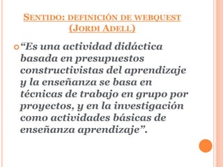 SENTIDO: DEFINICIÓN DE WEBQUEST 
(JORDI ADELL) 
“Es una actividad didáctica 
basada en presupuestos 
constructivistas del aprendizaje 
y la enseñanza se basa en 
técnicas de trabajo en grupo por 
proyectos, y en la investigación 
como actividades básicas de 
enseñanza aprendizaje”. 
 