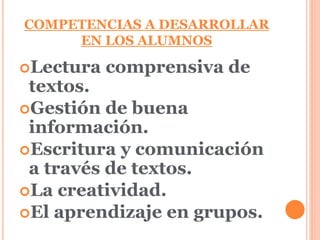 COMPETENCIAS A DESARROLLAR 
EN LOS ALUMNOS 
Lectura comprensiva de 
textos. 
Gestión de buena 
información. 
Escritura y comunicación 
a través de textos. 
La creatividad. 
El aprendizaje en grupos. 
 