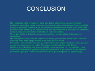 CONCLUSION 
He realizado esta webquest para que tanto alumnos como profesores 
podamos aprender tanto los colores como a saber enseñarlos. He pretendido 
usar esta unidad didáctica de una manera diferente para que a los niños les 
parezca más amena y se familiaricen con el ordenador y el acceso a internet, 
ya que cada vez está más incluido en nuestras vidas. 
Cree que tanto a dicentes como a docentes les resultará interesante y 
novedoso. 
He escogido estos colores porque creemos que son los esenciales, los más 
básicos para esta etapa de los tres a los cuatro años. 
Pretendo enseñar los colores y, colateralmente, otras muchas cosas ya que 
estos se encuentran en todos los aspectos de nuestra vida diaria. 
Realizar este trabajo me ha permitido conocer mejor la tecnología y ha 
sido una experiencia gratificante y enriquecedora, ya que me ha permitido 
preparar algo que los niños pueden utilizar para mejorar su aprendizaje. 
 