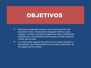 OBJETIVOS 
 Potenciar la capacidad creativa ,de los niños del nivel 2 de 
educación inicial, a través de los lenguajes artísticos, para 
imaginar, inventar y transformar desde sus ideas, sentimientos 
experiencias y conocimientos interiorizando de esta manera el 
mundo que le rodea. 
 Los niños serán capaces de reconocer los colores primarios y 
secundarios, para diferenciarlos unos de otros y asociarlos en 
los objetos que los rodean. 
 