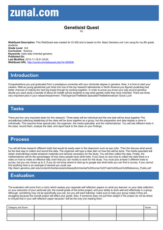 Genetisist Quest
by
WebQuest Description: This WebQuest was created for CI-350 and is based on the Basic Genetics unit I am using for my 8th grade
students.
Grade Level: 6-8
Curriculum: Science
Keywords: traits data inherited genetics
Published On:
Last Modified: 2014-11-18 01:34:00
WebQuest URL: http://zunal.com/webquest.php?w=264638
Congratulations,you just graduated from a prestigious university with your doctorate degree in genetics. Now, it is time to start your
careers. Well as young geneticists just hired into one of the top research laboratories in North America you figured you&nbsp;had
better chances of making the next big break through by working together. In order to prove you know your way around genetics
decide you want study a sample of about 20 middle school students to see what genetic traits they have inherited. There are three
very important jobs in your researchexperiment. TheOrganizerTheMedia SpecialistTheMathematician Good Luck!
There are four very important tasks for this research. Three tasks will be individual and the one task will be done together The
actual&nbsp;collecting data&nbsp;of the class will be done together as a group, but the preparation and data display is done in
individually. This requires three special jobs, the organizer, the media specialist, and the mathematician. You will see different traits in
the class, record them, analyze the data, and report back to the class on your findings.
You will all three research different traits that would be easily seen in the classroom such as eye color. Then the discuss what would
be the best way to collect and record the data. The organizer will type a clear plan on how this will be done. The media specialist will
obtain and/or&nbsp;create whatever materials and devices necessary for the study. You will then collect the data. Finally, the
mathematician will do the percentages of how many people have what traits. If you have no clue how to collect the data there is a
video on how to make an effective tally chart that you can modify to work for this study. You must pick at least 3 different traits to
survey, but you can chose up to 5. If you do not know where to start go to google see what traits you can find to survey. If you cannot
find anything here is an example of several you could use
http://learn.genetics.utah.edu/content/inheritance/activities/pdfs/Inherited%20Human%20Traits%20Quick%20Reference_Public.pdf
The evaluation will come from a rubric which assess your separate self reflection papers on what you learned, on your data collection,
on your execution of your particular job, the overall grade of the entire project, and your ability to work well and effectively in a group.
Although, something may not be specifically your job, but you will want to&nbsp; make sure to help your group mates if they are
struggling because the overall project will effect your grade. Also, if someone does not pull their weight in the project do not be afraid
to include that in your self reflection paper because I will be the only one reading them.
Category and Score Score
 