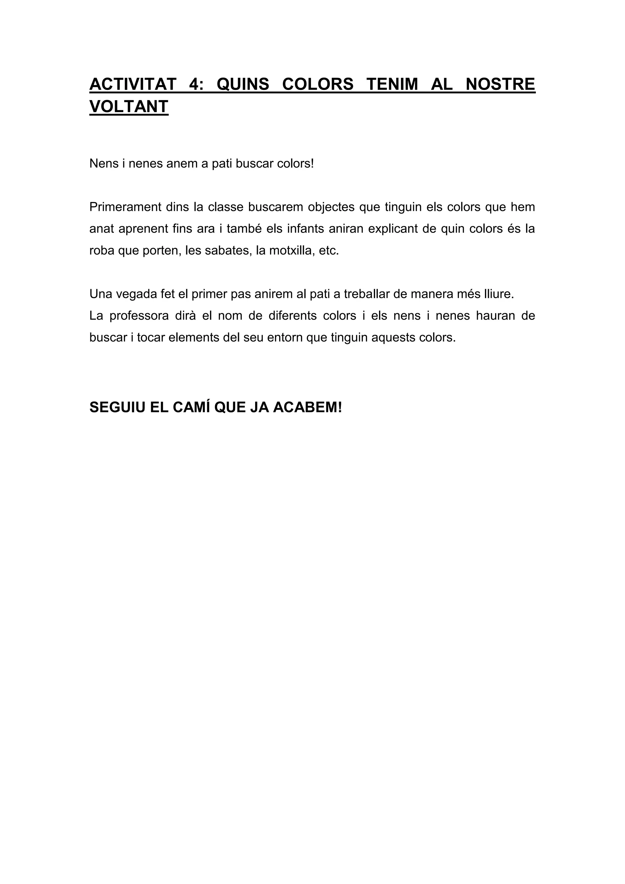 ACTIVITAT 4: QUINS COLORS TENIM AL NOSTRE
VOLTANT
Nens i nenes anem a pati buscar colors!
Primerament dins la classe buscarem objectes que tinguin els colors que hem
anat aprenent fins ara i també els infants aniran explicant de quin colors és la
roba que porten, les sabates, la motxilla, etc.
Una vegada fet el primer pas anirem al pati a treballar de manera més lliure.
La professora dirà el nom de diferents colors i els nens i nenes hauran de
buscar i tocar elements del seu entorn que tinguin aquests colors.
SEGUIU EL CAMÍ QUE JA ACABEM!
 