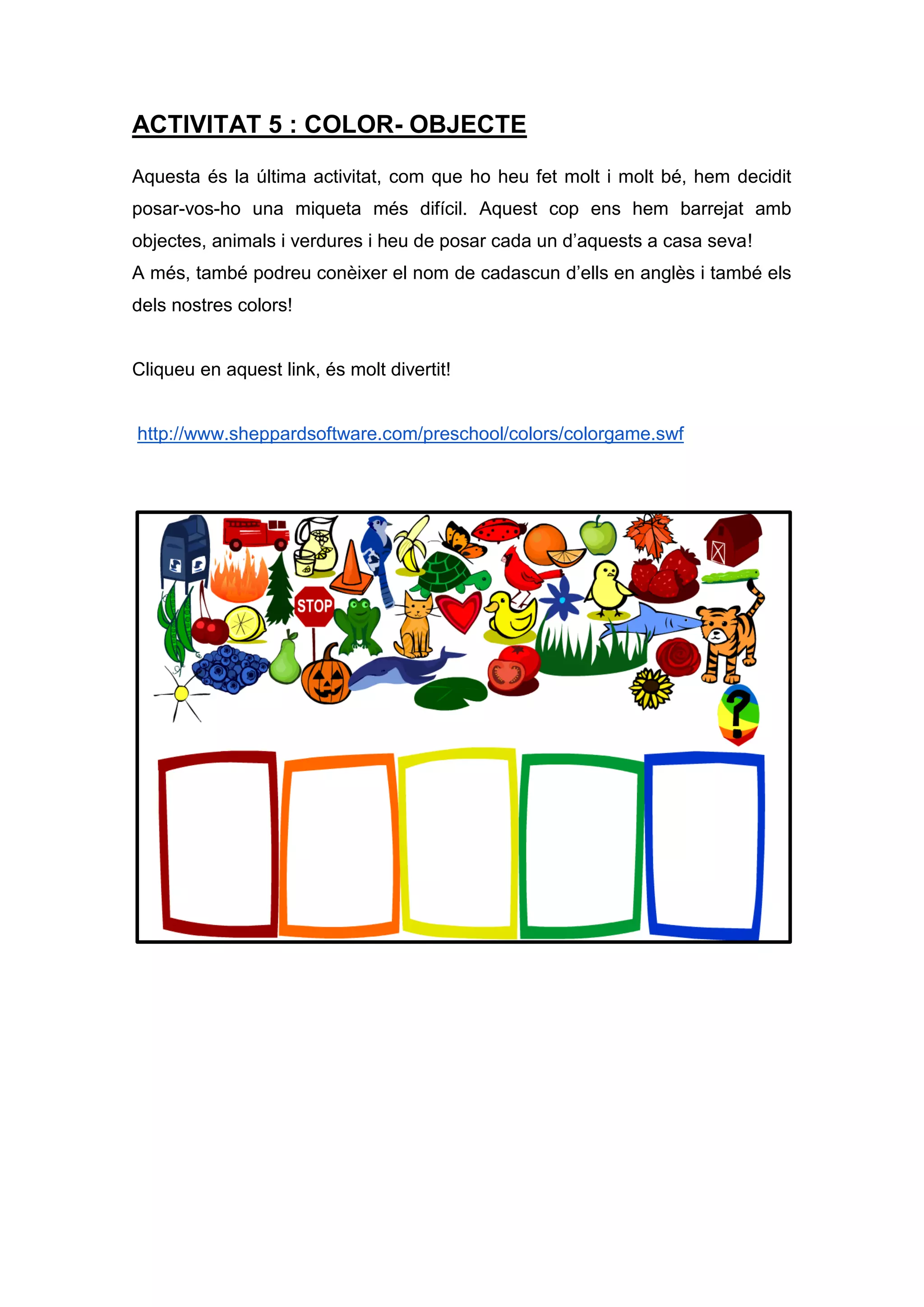 ACTIVITAT 5 : COLOR- OBJECTE
Aquesta és la última activitat, com que ho heu fet molt i molt bé, hem decidit
posar-vos-ho una miqueta més difícil. Aquest cop ens hem barrejat amb
objectes, animals i verdures i heu de posar cada un d’aquests a casa seva!
A més, també podreu conèixer el nom de cadascun d’ells en anglès i també els
dels nostres colors!
Cliqueu en aquest link, és molt divertit!
http://www.sheppardsoftware.com/preschool/colors/colorgame.swf
 