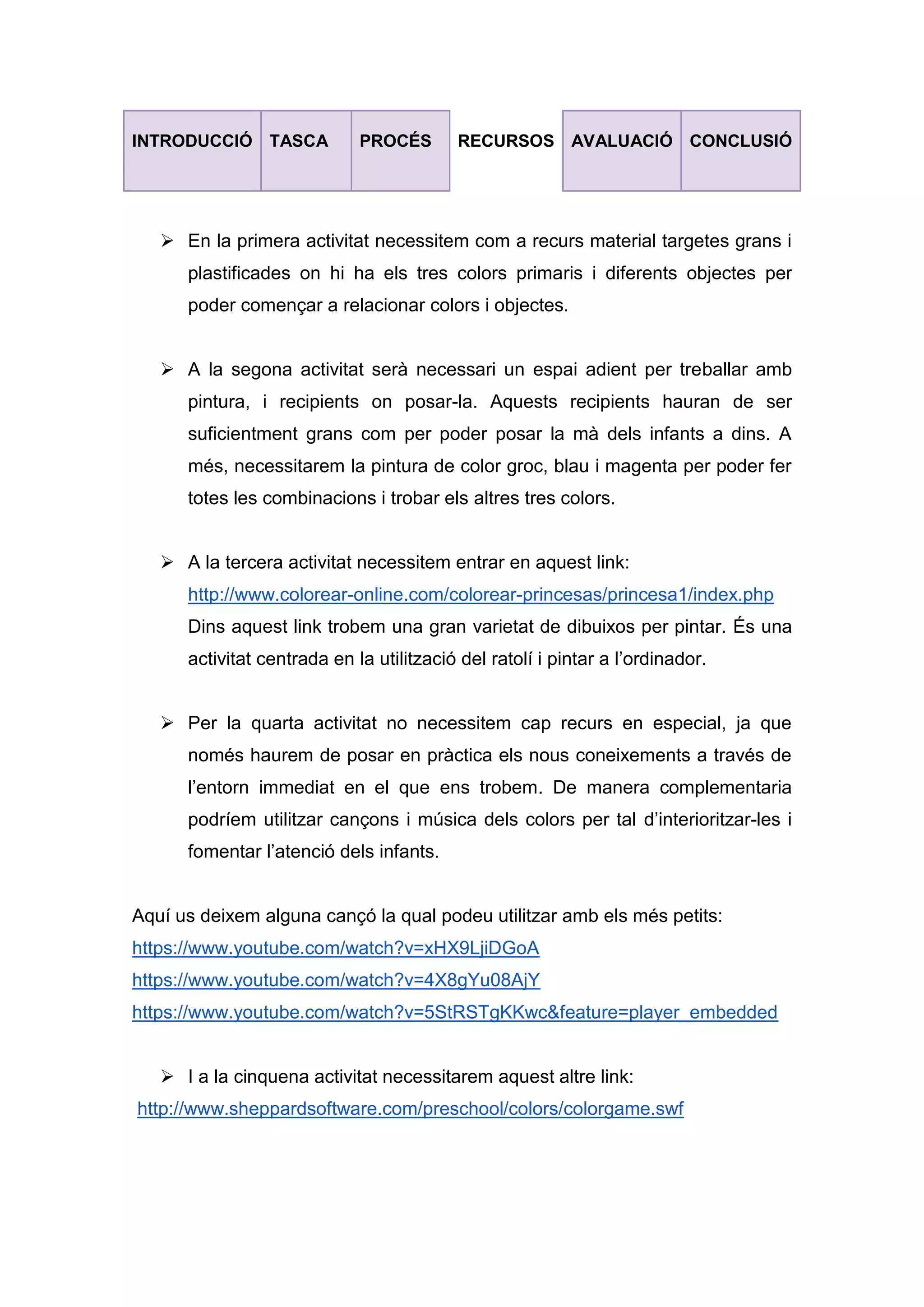 INTRODUCCIÓ TASCA PROCÉS RECURSOS AVALUACIÓ CONCLUSIÓ
 En la primera activitat necessitem com a recurs material targetes grans i
plastificades on hi ha els tres colors primaris i diferents objectes per
poder començar a relacionar colors i objectes.
 A la segona activitat serà necessari un espai adient per treballar amb
pintura, i recipients on posar-la. Aquests recipients hauran de ser
suficientment grans com per poder posar la mà dels infants a dins. A
més, necessitarem la pintura de color groc, blau i magenta per poder fer
totes les combinacions i trobar els altres tres colors.
 A la tercera activitat necessitem entrar en aquest link:
http://www.colorear-online.com/colorear-princesas/princesa1/index.php
Dins aquest link trobem una gran varietat de dibuixos per pintar. És una
activitat centrada en la utilització del ratolí i pintar a l’ordinador.
 Per la quarta activitat no necessitem cap recurs en especial, ja que
només haurem de posar en pràctica els nous coneixements a través de
l’entorn immediat en el que ens trobem. De manera complementaria
podríem utilitzar cançons i música dels colors per tal d’interioritzar-les i
fomentar l’atenció dels infants.
Aquí us deixem alguna cançó la qual podeu utilitzar amb els més petits:
https://www.youtube.com/watch?v=xHX9LjiDGoA
https://www.youtube.com/watch?v=4X8gYu08AjY
https://www.youtube.com/watch?v=5StRSTgKKwc&feature=player_embedded
 I a la cinquena activitat necessitarem aquest altre link:
http://www.sheppardsoftware.com/preschool/colors/colorgame.swf
 