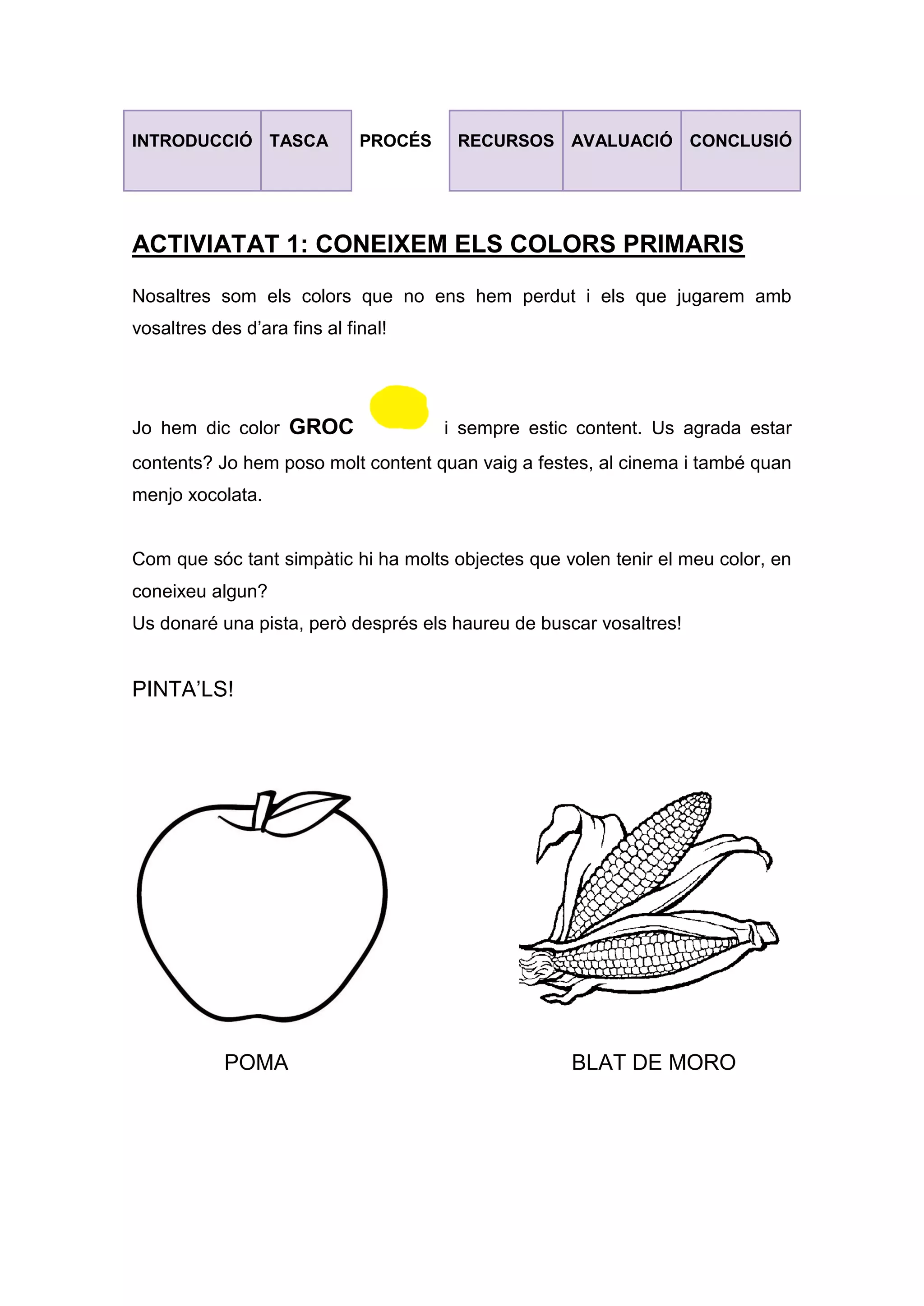 INTRODUCCIÓ TASCA PROCÉS RECURSOS AVALUACIÓ CONCLUSIÓ
ACTIVIATAT 1: CONEIXEM ELS COLORS PRIMARIS
Nosaltres som els colors que no ens hem perdut i els que jugarem amb
vosaltres des d’ara fins al final!
Jo hem dic color GROC i sempre estic content. Us agrada estar
contents? Jo hem poso molt content quan vaig a festes, al cinema i també quan
menjo xocolata.
Com que sóc tant simpàtic hi ha molts objectes que volen tenir el meu color, en
coneixeu algun?
Us donaré una pista, però després els haureu de buscar vosaltres!
PINTA’LS!
POMA BLAT DE MORO
 