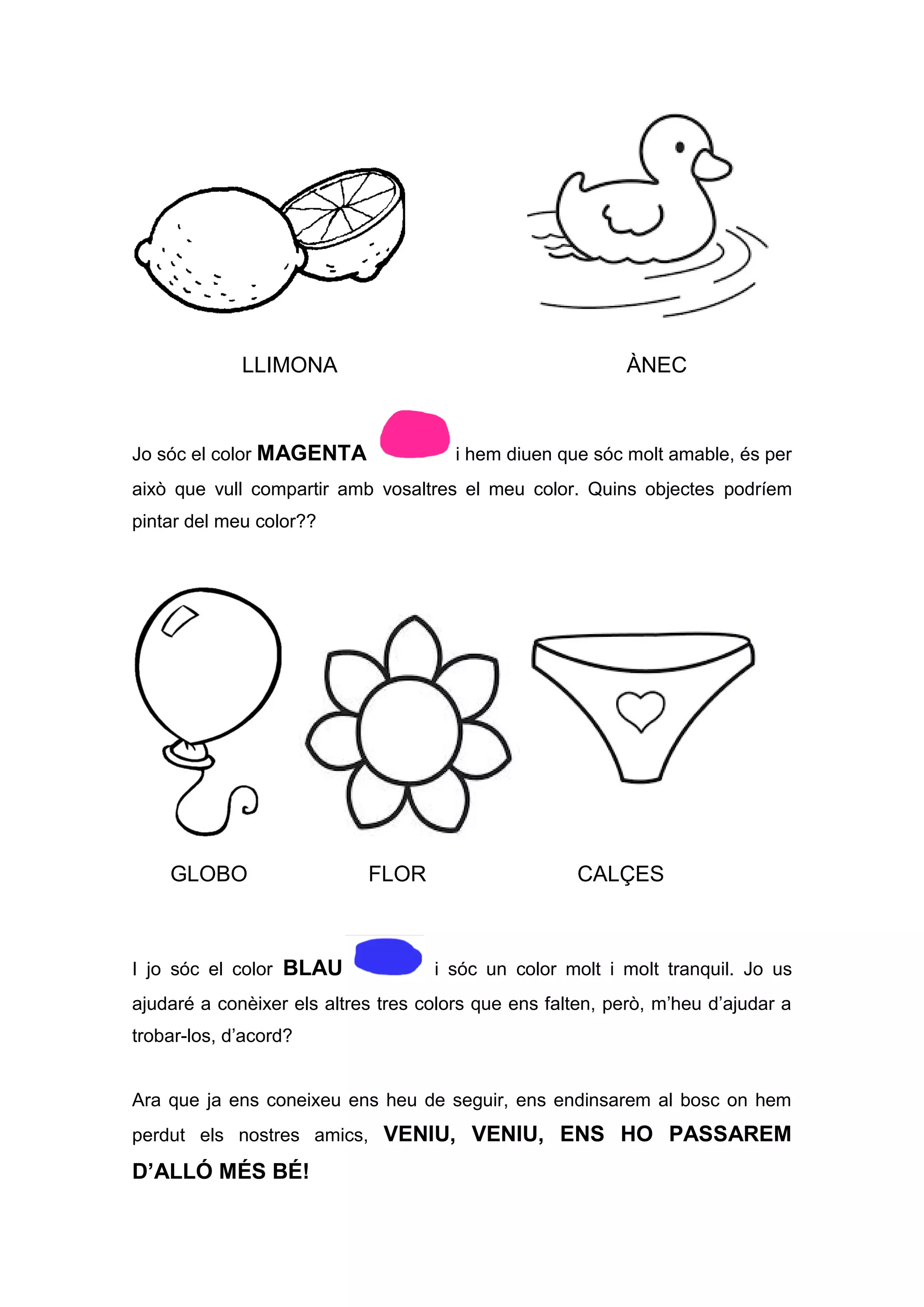 LLIMONA ÀNEC
Jo sóc el color MAGENTA i hem diuen que sóc molt amable, és per
això que vull compartir amb vosaltres el meu color. Quins objectes podríem
pintar del meu color??
GLOBO FLOR CALÇES
I jo sóc el color BLAU i sóc un color molt i molt tranquil. Jo us
ajudaré a conèixer els altres tres colors que ens falten, però, m’heu d’ajudar a
trobar-los, d’acord?
Ara que ja ens coneixeu ens heu de seguir, ens endinsarem al bosc on hem
perdut els nostres amics, VENIU, VENIU, ENS HO PASSAREM
D’ALLÓ MÉS BÉ!
 
