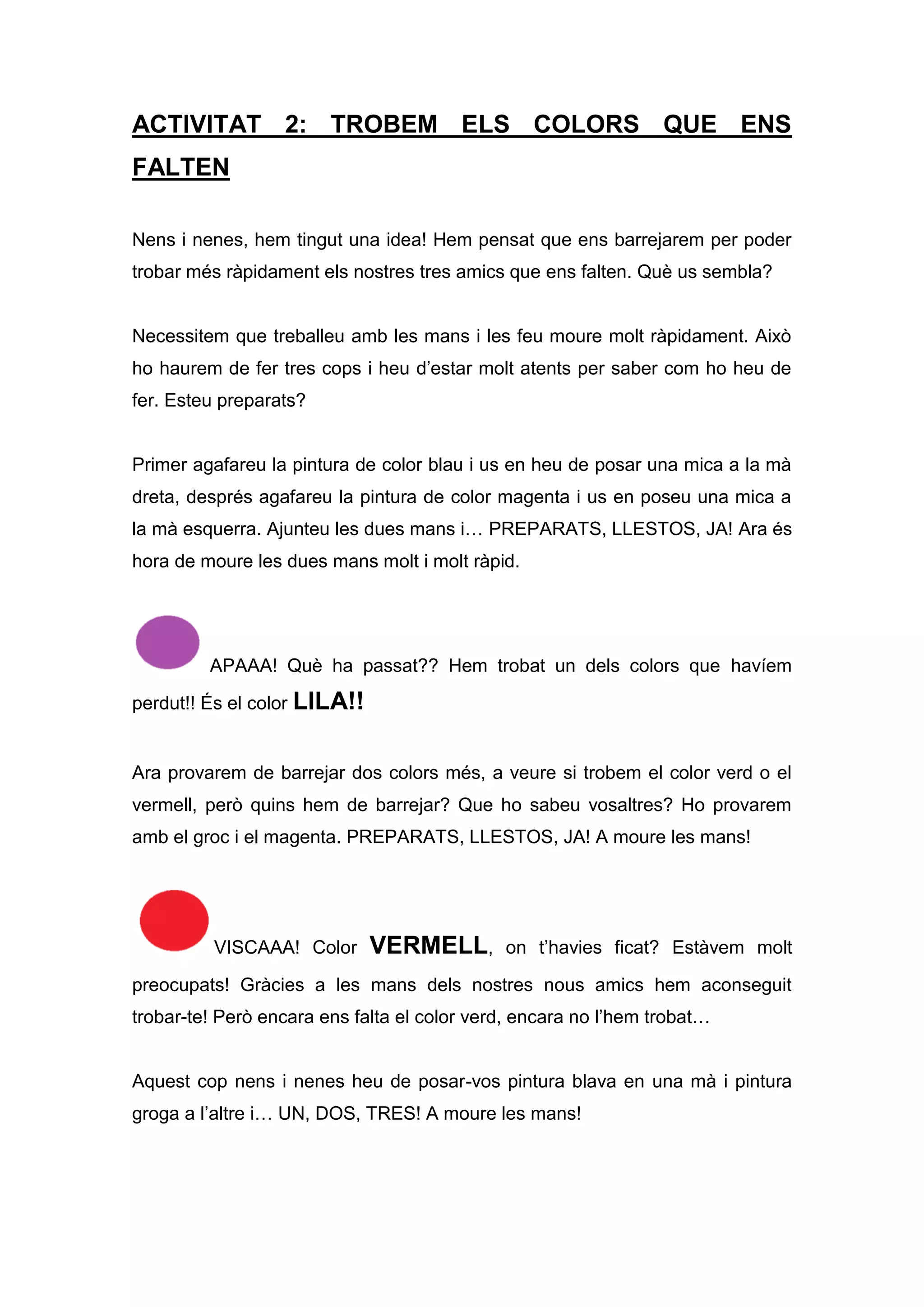 ACTIVITAT 2: TROBEM ELS COLORS QUE ENS
FALTEN
Nens i nenes, hem tingut una idea! Hem pensat que ens barrejarem per poder
trobar més ràpidament els nostres tres amics que ens falten. Què us sembla?
Necessitem que treballeu amb les mans i les feu moure molt ràpidament. Això
ho haurem de fer tres cops i heu d’estar molt atents per saber com ho heu de
fer. Esteu preparats?
Primer agafareu la pintura de color blau i us en heu de posar una mica a la mà
dreta, després agafareu la pintura de color magenta i us en poseu una mica a
la mà esquerra. Ajunteu les dues mans i… PREPARATS, LLESTOS, JA! Ara és
hora de moure les dues mans molt i molt ràpid.
APAAA! Què ha passat?? Hem trobat un dels colors que havíem
perdut!! És el color LILA!!
Ara provarem de barrejar dos colors més, a veure si trobem el color verd o el
vermell, però quins hem de barrejar? Que ho sabeu vosaltres? Ho provarem
amb el groc i el magenta. PREPARATS, LLESTOS, JA! A moure les mans!
VISCAAA! Color VERMELL, on t’havies ficat? Estàvem molt
preocupats! Gràcies a les mans dels nostres nous amics hem aconseguit
trobar-te! Però encara ens falta el color verd, encara no l’hem trobat…
Aquest cop nens i nenes heu de posar-vos pintura blava en una mà i pintura
groga a l’altre i… UN, DOS, TRES! A moure les mans!
 