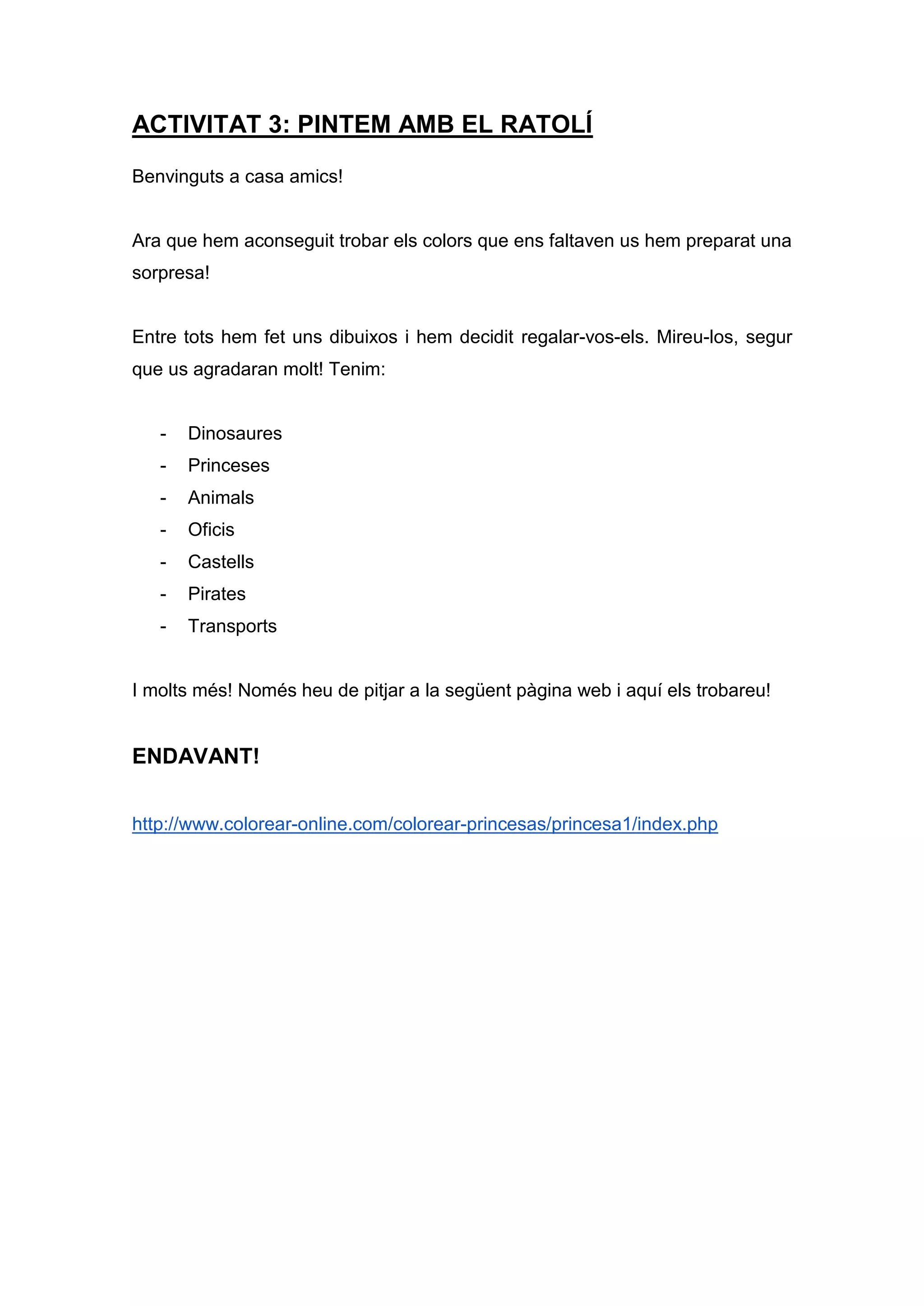 ACTIVITAT 3: PINTEM AMB EL RATOLÍ
Benvinguts a casa amics!
Ara que hem aconseguit trobar els colors que ens faltaven us hem preparat una
sorpresa!
Entre tots hem fet uns dibuixos i hem decidit regalar-vos-els. Mireu-los, segur
que us agradaran molt! Tenim:
- Dinosaures
- Princeses
- Animals
- Oficis
- Castells
- Pirates
- Transports
I molts més! Només heu de pitjar a la següent pàgina web i aquí els trobareu!
ENDAVANT!
http://www.colorear-online.com/colorear-princesas/princesa1/index.php
 