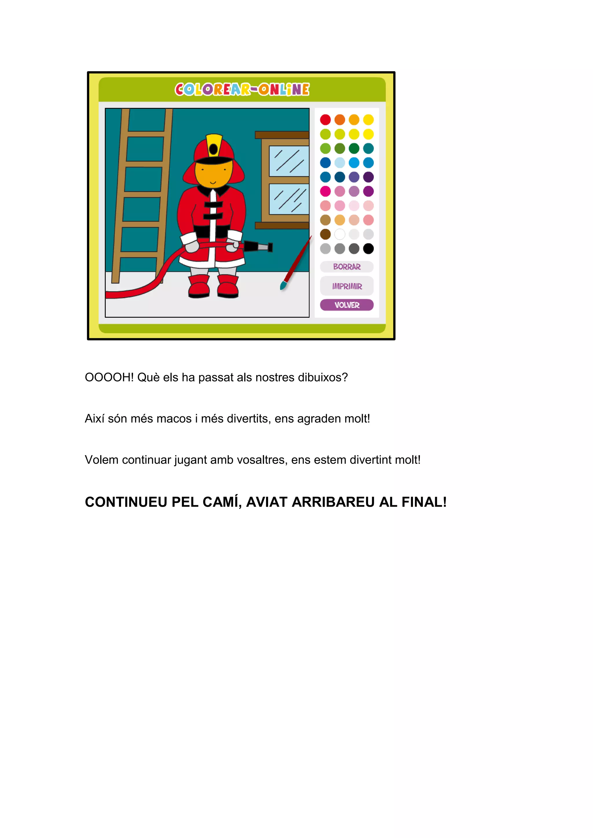 OOOOH! Què els ha passat als nostres dibuixos?
Així són més macos i més divertits, ens agraden molt!
Volem continuar jugant amb vosaltres, ens estem divertint molt!
CONTINUEU PEL CAMÍ, AVIAT ARRIBAREU AL FINAL!
 