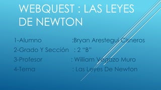 WEBQUEST : LAS LEYES
DE NEWTON
1-Alumno :Bryan Arestegui Cisneros
2-Grado Y Sección : 2 “B”
3-Profesor : William Vegazo Muro
4-Tema : Las Leyes De Newton
 