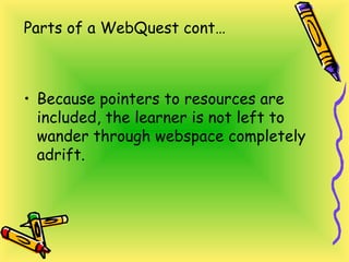Parts of a WebQuest cont…
• Because pointers to resources are
included, the learner is not left to
wander through webspace completely
adrift.
 