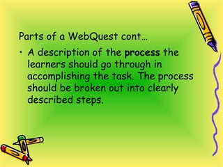 Parts of a WebQuest cont…
• A description of the process the
learners should go through in
accomplishing the task. The process
should be broken out into clearly
described steps.
 