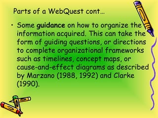Parts of a WebQuest cont…
• Some guidance on how to organize the
information acquired. This can take the
form of guiding questions, or directions
to complete organizational frameworks
such as timelines, concept maps, or
cause-and-effect diagrams as described
by Marzano (1988, 1992) and Clarke
(1990).
 