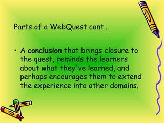 Parts of a WebQuest cont…
• A conclusion that brings closure to
the quest, reminds the learners
about what they've learned, and
perhaps encourages them to extend
the experience into other domains.
 