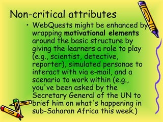 Non-critical attributes
• WebQuests might be enhanced by
wrapping motivational elements
around the basic structure by
giving the learners a role to play
(e.g., scientist, detective,
reporter), simulated personae to
interact with via e-mail, and a
scenario to work within (e.g.,
you've been asked by the
Secretary General of the UN to
brief him on what's happening in
sub-Saharan Africa this week.)
 