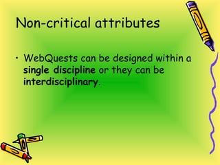 Non-critical attributes
• WebQuests can be designed within a
single discipline or they can be
interdisciplinary.
 