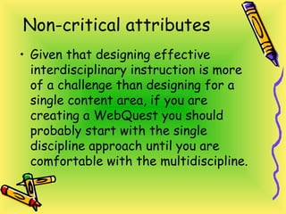 Non-critical attributes
• Given that designing effective
interdisciplinary instruction is more
of a challenge than designing for a
single content area, if you are
creating a WebQuest you should
probably start with the single
discipline approach until you are
comfortable with the multidiscipline.
 
