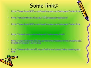 Some links:
• http://www.lausd.k12.ca.us/lausd/resources/webquest/index.htm
• http://studenthome.nku.edu/%7Ewebquest/gabbard/
• http://www.lausd.k12.ca.us/lausd/resources/webquest/index.htm
• http://edweb.sdsu.edu/webquest/taskonomy.html
• http://www.holliston.k12.ma.us/holliston/adams/china/inventions3.
htm#Enrichment_Activities
• http://www.holliston.k12.ma.us/holliston/adams/whatisawebquest.
htm
 