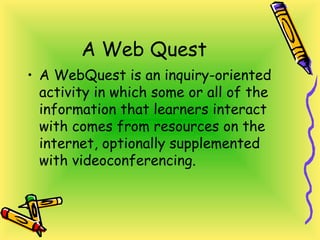 A Web Quest
• A WebQuest is an inquiry-oriented
activity in which some or all of the
information that learners interact
with comes from resources on the
internet, optionally supplemented
with videoconferencing.
 