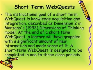 Short Term WebQuests
• The instructional goal of a short term
WebQuest is knowledge acquisition and
integration, described as Dimension 2 in
Marzano's (1992) Dimensions of Thinking
model. At the end of a short term
WebQuest, a learner will have grappled
with a significant amount of new
information and made sense of it. A
short-term WebQuest is designed to be
completed in one to three class periods.
 