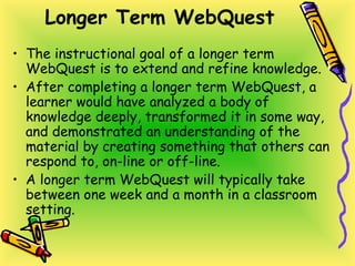 Longer Term WebQuest
• The instructional goal of a longer term
WebQuest is to extend and refine knowledge.
• After completing a longer term WebQuest, a
learner would have analyzed a body of
knowledge deeply, transformed it in some way,
and demonstrated an understanding of the
material by creating something that others can
respond to, on-line or off-line.
• A longer term WebQuest will typically take
between one week and a month in a classroom
setting.
 