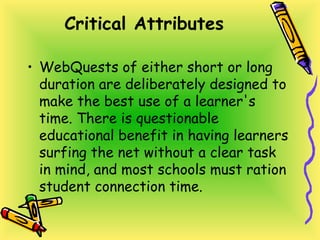 Critical Attributes
• WebQuests of either short or long
duration are deliberately designed to
make the best use of a learner's
time. There is questionable
educational benefit in having learners
surfing the net without a clear task
in mind, and most schools must ration
student connection time.
 