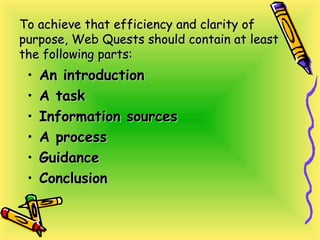 To achieve that efficiency and clarity ofTo achieve that efficiency and clarity of
purpose, Web Quests should contain at leastpurpose, Web Quests should contain at least
the following parts:the following parts:
• An introductionAn introduction
• A taskA task
• Information sourcesInformation sources
• A processA process
• GuidanceGuidance
• ConclusionConclusion
 
