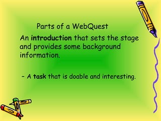 Parts of a WebQuest
An introduction that sets the stage
and provides some background
information.
– A task that is doable and interesting.
 