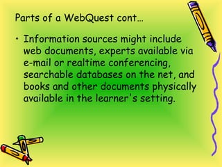 Parts of a WebQuest cont…
• Information sources might include
web documents, experts available via
e-mail or realtime conferencing,
searchable databases on the net, and
books and other documents physically
available in the learner's setting.
 