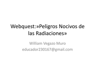 Webquest:»Peligros Nocivos de
las Radiaciones»
William Vegazo Muro
educador230167@gmail.com
 