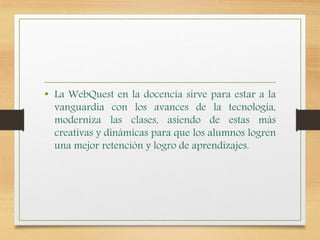 • La WebQuest en la docencia sirve para estar a la
vanguardia con los avances de la tecnología,
moderniza las clases, asiendo de estas más
creativas y dinámicas para que los alumnos logren
una mejor retención y logro de aprendizajes.
 