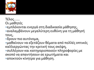 του μαθητή
ΜΤΤ
Τέλος……
Οι μαθητές
εμπλέκονται ενεργά στη διαδικασία μάθησης,
αναλαμβάνουν μεγαλύτερη ευθύνη για τη μάθησή
τους,
δρουν πιο αυτόνομα,
μαθαίνουν να εξετάζουν θέματα από πολλές οπτικές
καλλιεργώντας την κριτική τους σκέψη,
συλλέγουν και κατηγοριοποιούν πληροφορίες με
σκοπό να απαντήσουν σε ερωτήματα και
αποκτούν κίνητρα για μάθηση.
 