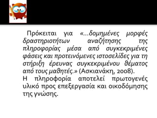 Πρόκειται για «…δομημένες μορφές
δραστηριοτήτων αναζήτησης της
πληροφορίας μέσα από συγκεκριμένες
φάσεις και προτεινόμενες ιστοσελίδες για τη
στήριξη έρευνας συγκεκριμένου θέματος
από τους μαθητές.» (Ασκιανάκη, 2008).
Η πληροφορία αποτελεί πρωτογενές
υλικό προς επεξεργασία και οικοδόμησης
της γνώσης.
 